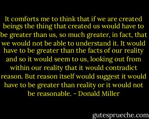 It comforts me to think that if we are created beings the thing that created us would have to be greater than us, so much greater, in fact, that we would not be able to understand it. It would have to be greater than the facts of our reality and so it would seem to us, looking out from within our reality that it would contradict reason. But reason itself would suggest it would have to be greater than reality or it would not be reasonable. - Donald Miller