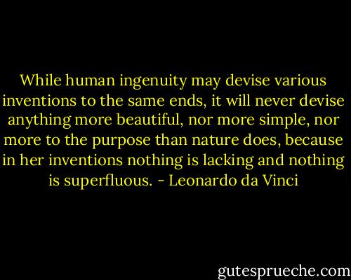 While human ingenuity may devise various inventions to the same ends, it will never devise anything more beautiful, nor more simple, nor more to the purpose than nature does, because in her inventions nothing is lacking and nothing is superfluous. - Leonardo da Vinci