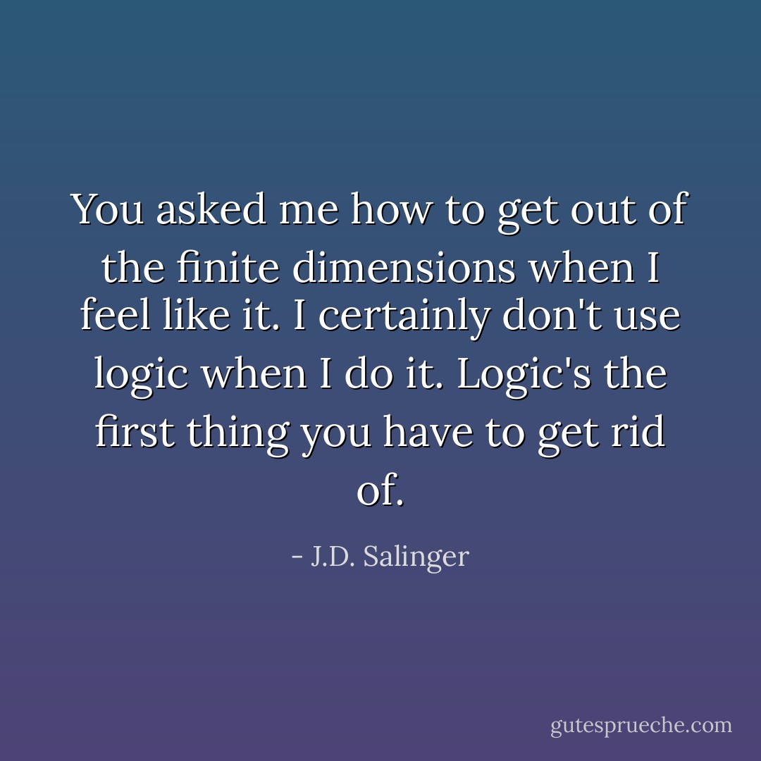 You asked me how to get out of the finite dimensions when I feel like it. I certainly don't use logic when I do it. Logic's the first thing you have to get rid of. - J.D. Salinger