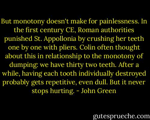 But monotony doesn't make for painlessness. In the first century CE, Roman authorities punished St. Appollonia by crushing her teeth one by one with pliers. Colin often thought about this in relationship to the monotony of dumping: we have thirty two teeth. After a while, having each tooth individually destroyed probably gets repetitive, even dull. But it never stops hurting. - John Green