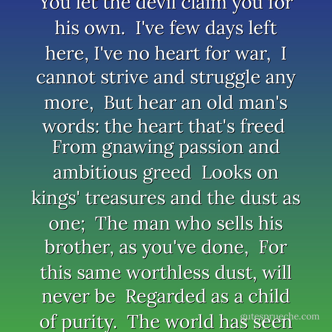 Listen: this story's one you ought to know, <br />You'll reap the consequence of what you sow. <br />This fleeting world is not the world where we <br />Are destined to abide eternally: <br />And for the sake of an unworthy throne <br />You let the devil claim you for his own. <br />I've few days left here, I've no heart for war, <br />I cannot strive and struggle any more, <br />But hear an old man's words: the heart that's freed <br />From gnawing passion and ambitious greed <br />Looks on kings' treasures and the dust as one; <br />The man who sells his brother, as you've done, <br />For this same worthless dust, will never be <br />Regarded as a child of purity. <br />The world has seen so many men like you, <br />And laid them low: there's nothing you can do <br />But turn to God; take thought then for the way <br />You travel, since it leads to Judgment Day - Abolqasem Ferdowsi