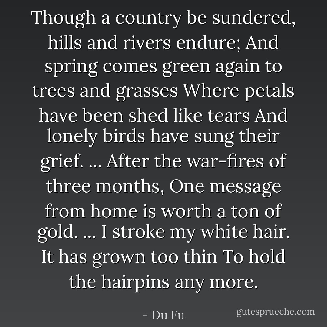 Though a country be sundered, hills and rivers endure;<br />And spring comes green again to trees and grasses<br />Where petals have been shed like tears<br />And lonely birds have sung their grief.<br />... After the war-fires of three months,<br />One message from home is worth a ton of gold.<br />... I stroke my white hair. It has grown too thin<br />To hold the hairpins any more. - Du Fu