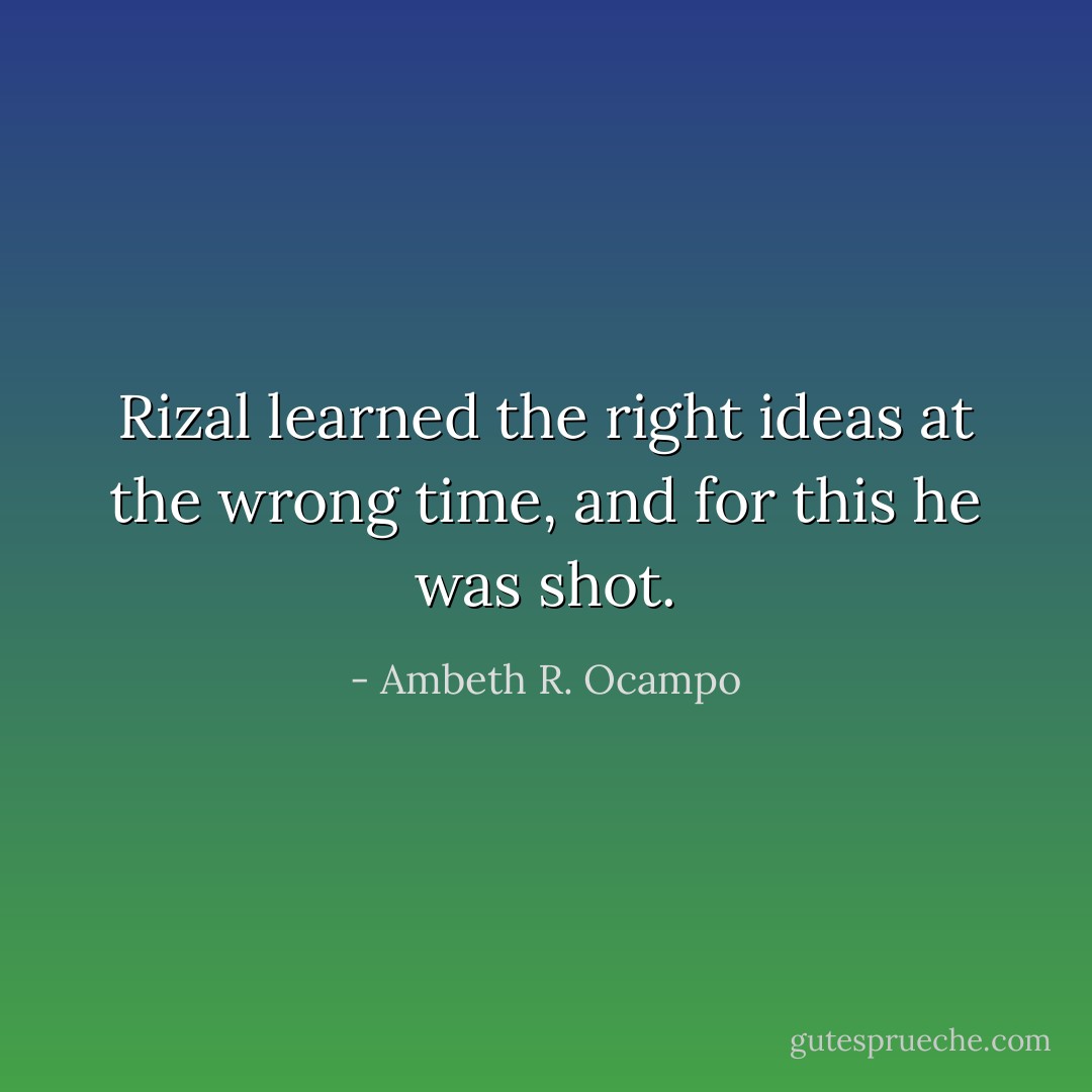 Rizal learned the right ideas at the wrong time, and for this he was shot. - Ambeth R. Ocampo