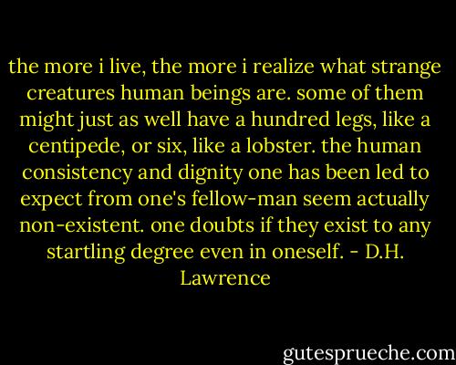 the more i live, the more i realize what strange creatures human beings are. some of them might just as well have a hundred legs, like a centipede, or six, like a lobster. the human consistency and dignity one has been led to expect from one's fellow-man seem actually non-existent. one doubts if they exist to any startling degree even in oneself. - D.H. Lawrence