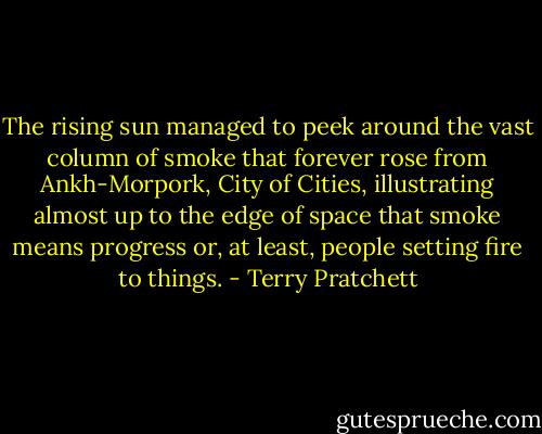 The rising sun managed to peek around the vast column of smoke that forever rose from Ankh-Morpork, City of Cities, illustrating almost up to the edge of space that smoke means progress or, at least, people setting fire to things. - Terry Pratchett