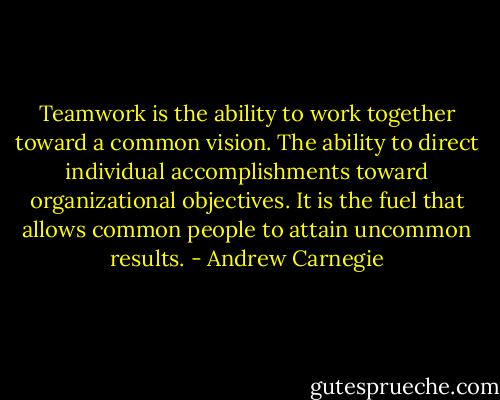 Teamwork is the ability to work together toward a common vision. The ability to direct individual accomplishments toward organizational objectives. It is the fuel that allows common people to attain uncommon results. - Andrew Carnegie