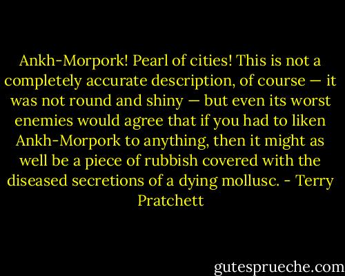 Ankh-Morpork! Pearl of cities! This is not a completely accurate description, of course — it was not round and shiny — but even its worst enemies would agree that if you had to liken Ankh-Morpork to anything, then it might as well be a piece of rubbish covered with the diseased secretions of a dying mollusc. - Terry Pratchett
