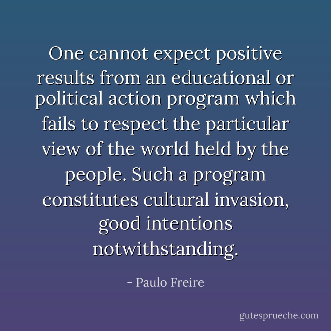 One cannot expect positive results from an educational or political action program which fails to respect the particular view of the world held by the people. Such a program constitutes cultural invasion, good intentions notwithstanding. - Paulo Freire