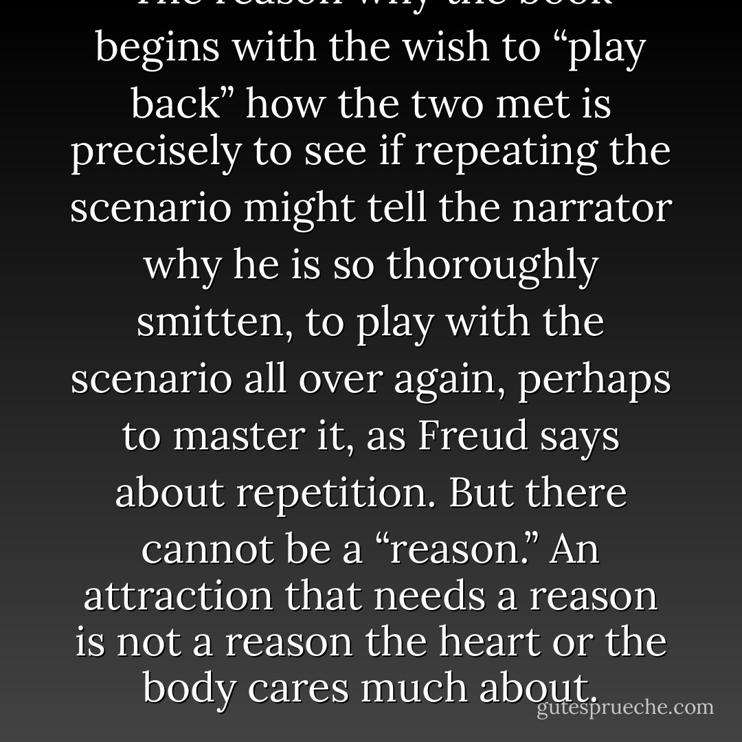 The reason why the book begins with the wish to “play back” how the two met is precisely to see if repeating the scenario might tell the narrator why he is so thoroughly smitten, to play with the scenario all over again, perhaps to master it, as Freud says about repetition. But there cannot be a “reason.” An attraction that needs a reason is not a reason the heart or the body cares much about. - André Aciman