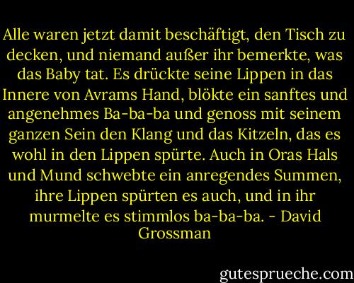 Alle waren jetzt damit beschäftigt, den Tisch zu decken, und niemand außer ihr bemerkte, was das Baby tat. Es drückte seine Lippen in das Innere von Avrams Hand, blökte ein sanftes und angenehmes Ba-ba-ba und genoss mit seinem ganzen Sein den Klang und das Kitzeln, das es wohl in den Lippen spürte. Auch in Oras Hals und Mund schwebte ein anregendes Summen, ihre Lippen spürten es auch, und in ihr murmelte es stimmlos ba-ba-ba. - David Grossman