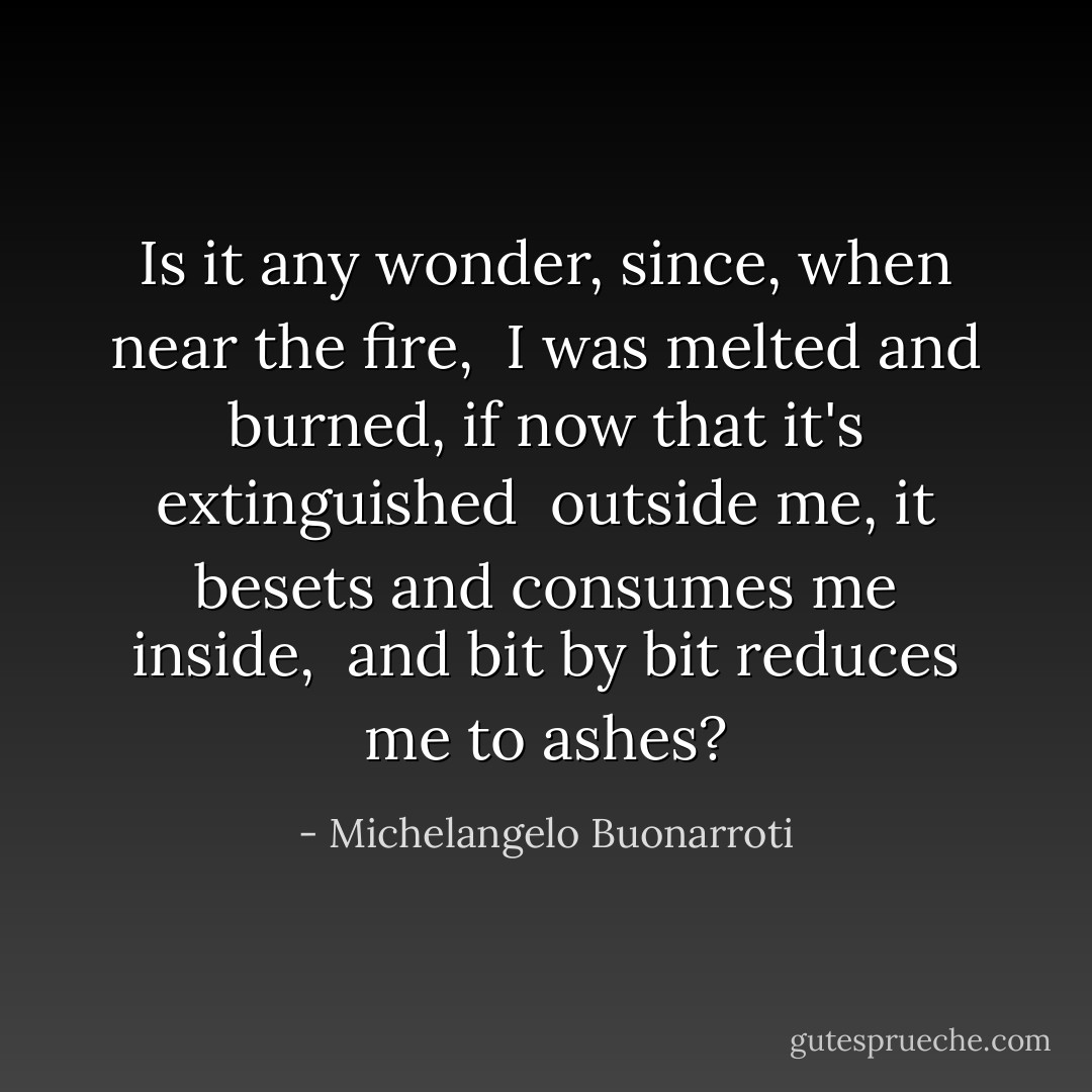 Is it any wonder, since, when near the fire, <br />I was melted and burned, if now that it's extinguished <br />outside me, it besets and consumes me inside, <br />and bit by bit reduces me to ashes? - Michelangelo Buonarroti