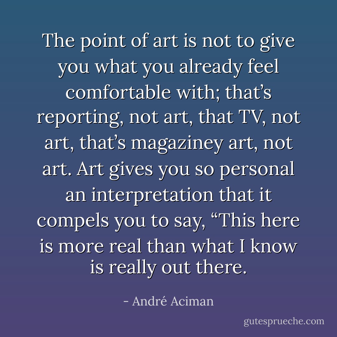 The point of art is not to give you what you already feel comfortable with; that’s reporting, not art, that TV, not art, that’s magaziney art, not art. Art gives you so personal an interpretation that it compels you to say, “This here is more real than what I know is really out there. - André Aciman