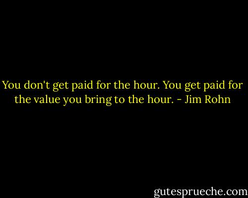 You don't get paid for the hour. You get paid for the value you bring to the hour. - Jim Rohn