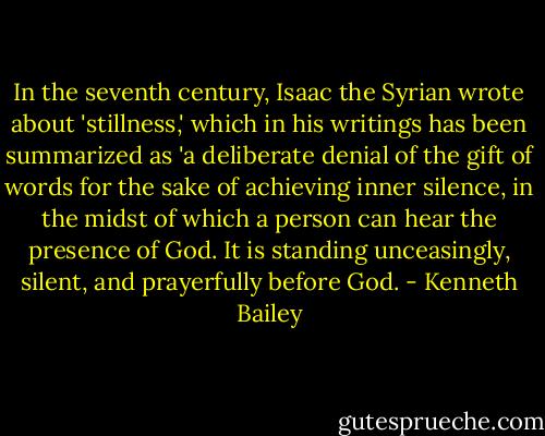 In the seventh century, Isaac the Syrian wrote about 'stillness,' which in his writings has been summarized as 'a deliberate denial of the gift of words for the sake of achieving inner silence, in the midst of which a person can hear the presence of God. It is standing unceasingly, silent, and prayerfully before God. - Kenneth Bailey