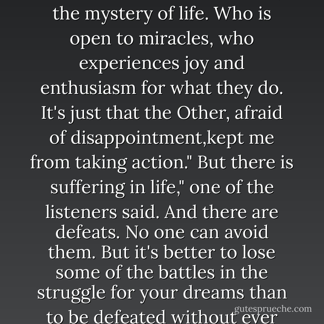 What is the Other?" they ask.<br />The Other is the one who taught me whatI should be like, but not what I am. The Other believes that it is our obligation to spend our entire life thinking about how to get our hands on as much money a possible so that we will not die of hunger when we are old. So we think so much about money and our plans for acquiring it that we discover we are alive only when our days on earth are practically done. And then it's too late."<br />And you? Who are you?"<br />I am just like everyone else who listens to their heart: a person who is enchanted by the mystery of life. Who is open to miracles, who experiences joy and enthusiasm for what they do. It's just that the Other, afraid of disappointment,kept me from taking action."<br />But there is suffering in life," one of the listeners said.<br />And there are defeats. No one can avoid them. But it's better to lose some of the battles in the struggle for your dreams than to be defeated without ever even knowing what you're fighting for."<br />That's it?" another listener asked.<br />Yes, that's it. When I learned this, I resolved to become the person I had always wanted to be. The Other stood there in the corner of my room, watching me, but I will never let the Other into myself again----even though it has already tried to frighten me, warning me that it's risky not to think about the future.<br />From the moment that I ousted the Other from my life, the Divine Energy began to perform its miracles. - Paulo Coelho