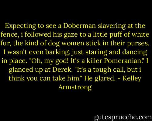 Expecting to see a Doberman slavering at the fence, i followed his gaze to a little puff of white fur, the kind of dog women stick in their purses. I wasn't even barking, just staring and dancing in place.<br />"Oh, my god! It's a killer Pomeranian." I glanced up at Derek. "It's a tough call, but i think you can take him."<br />He glared. - Kelley Armstrong