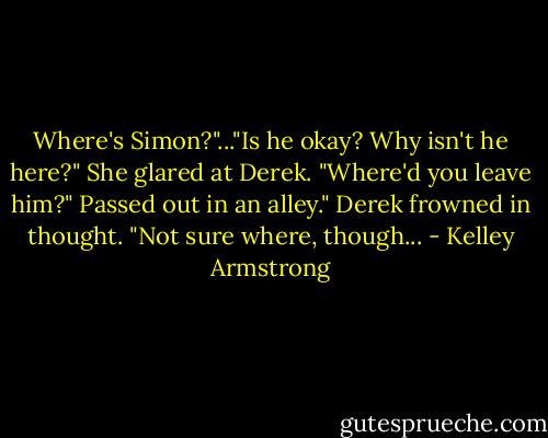 Where's Simon?"..."Is he okay? Why isn't he here?" She glared at Derek. "Where'd you leave him?"<br />Passed out in an alley." Derek frowned in thought. "Not sure where, though... - Kelley Armstrong