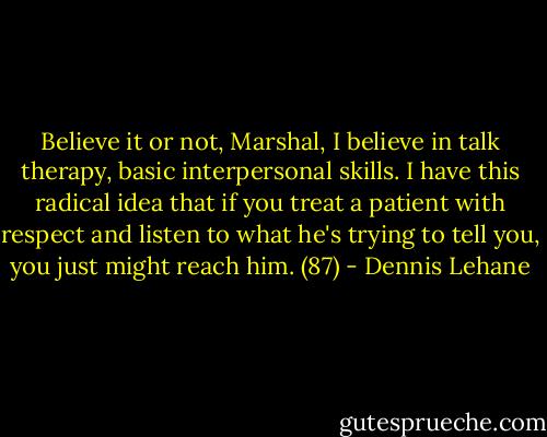Believe it or not, Marshal, I believe in talk therapy, basic interpersonal skills. I have this radical idea that if you treat a patient with respect and listen to what he's trying to tell you, you just might reach him. (87) - Dennis Lehane