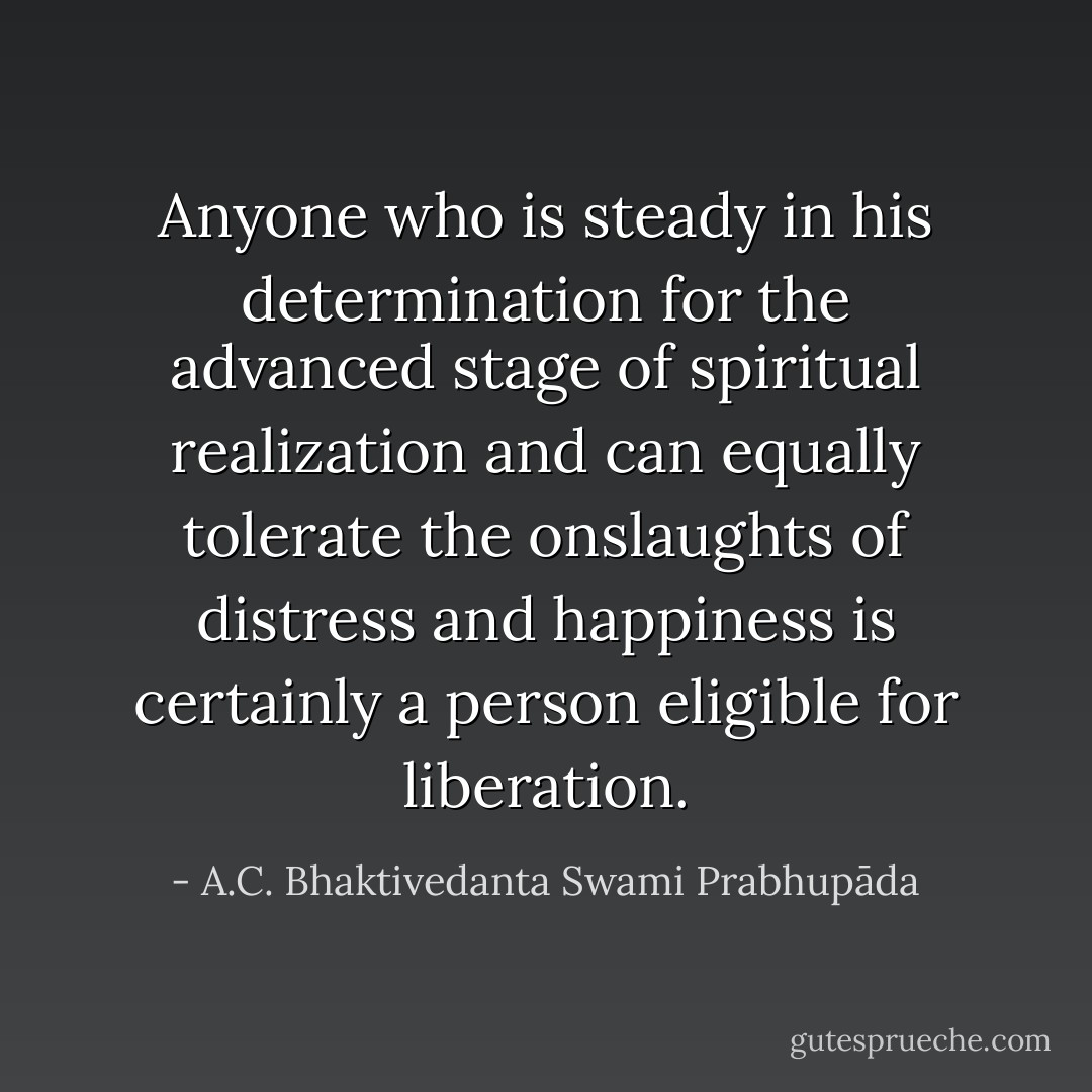 Anyone who is steady in his determination for the advanced stage of spiritual realization and can equally tolerate the onslaughts of distress and happiness is certainly a person eligible for liberation. - A.C. Bhaktivedanta Swami Prabhupāda
