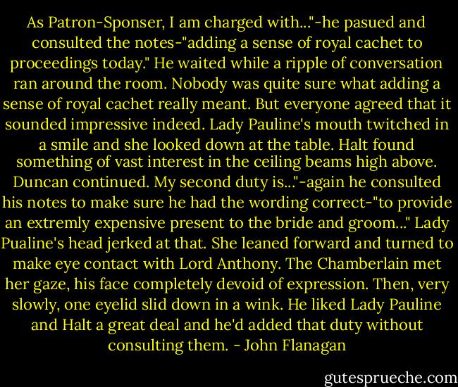 As Patron-Sponser, I am charged with..."-he pasued and consulted the notes-"adding a sense of royal cachet to proceedings today."<br />He waited while a ripple of conversation ran around the room. Nobody was quite sure what adding a sense of royal cachet really meant. But everyone agreed that it sounded impressive indeed. Lady Pauline's mouth twitched in a smile and she looked down at the table. Halt found something of vast interest in the ceiling beams high above. Duncan continued.<br />My second duty is..."-again he consulted his notes to make sure he had the wording correct-"to provide an extremly expensive present to the bride and groom..."<br />Lady Pualine's head jerked at that. She leaned forward and turned to make eye contact with Lord Anthony. The Chamberlain met her gaze, his face completely devoid of expression. Then, very slowly, one eyelid slid down in a wink. He liked Lady Pauline and Halt a great deal and he'd added that duty without consulting them. - John Flanagan