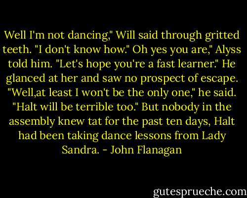 Well I'm not dancing," Will said through gritted teeth. "I don't know how."<br />Oh yes you are," Alyss told him. "Let's hope you're a fast learner."<br />He glanced at her and saw no prospect of escape. "Well,at least I won't be the only one," he said. "Halt will be terrible too."<br />But nobody in the assembly knew tat for the past ten days, Halt had been taking dance lessons from Lady Sandra. - John Flanagan