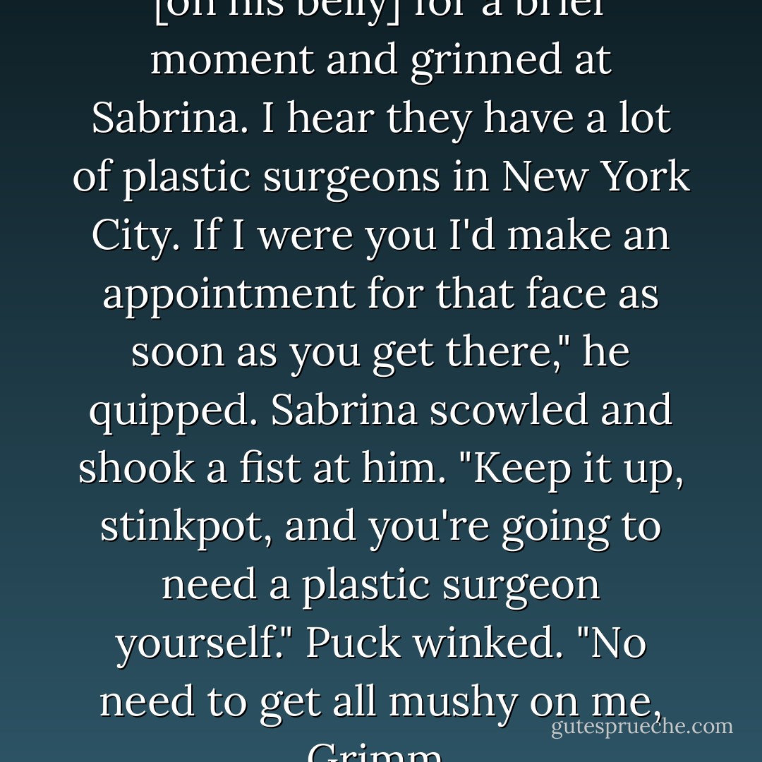 Puck stopped his drumming [on his belly] for a brief moment and grinned at Sabrina.<br />I hear they have a lot of plastic surgeons in New York City. If I were you I'd make an appointment for that face as soon as you get there," he quipped.<br />Sabrina scowled and shook a fist at him. "Keep it up, stinkpot, and you're going to need a plastic surgeon yourself."<br />Puck winked. "No need to get all mushy on me, Grimm. - Michael Buckley