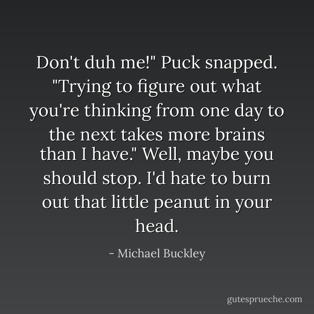 Don't duh me!" Puck snapped. "Trying to figure out what you're thinking from one day to the next takes more brains than I have."<br />Well, maybe you should stop. I'd hate to burn out that little peanut in your head. - Michael Buckley