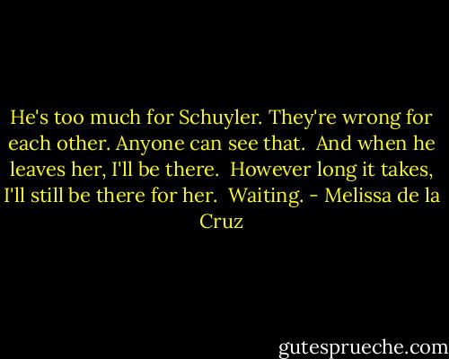 He's too much for Schuyler. They're wrong for each other. Anyone can see that. <br />And when he leaves her, I'll be there. <br />However long it takes, I'll still be there for her. <br />Waiting. - Melissa de la Cruz