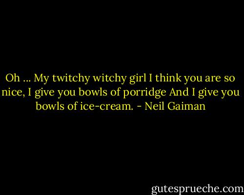 Oh ... My twitchy witchy girl I think you are so nice, I give you bowls of porridge And I give you bowls of ice-cream. - Neil Gaiman