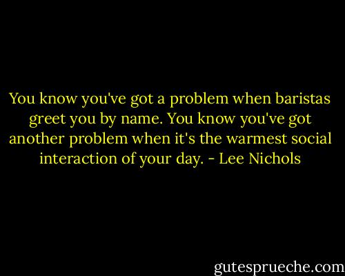 You know you've got a problem when baristas greet you by name. You know you've got another problem when it's the warmest social interaction of your day. - Lee Nichols