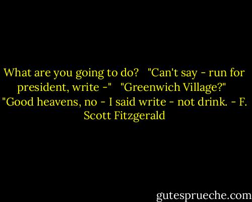 What are you going to do? <br /><br />"Can't say - run for president, write -" <br /><br />"Greenwich Village?" <br /><br />"Good heavens, no - I said write - not drink. - F. Scott Fitzgerald