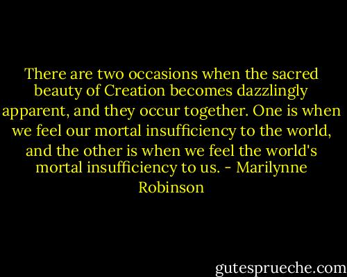 There are two occasions when the sacred beauty of Creation becomes dazzlingly apparent, and they occur together. One is when we feel our mortal insufficiency to the world, and the other is when we feel the world's mortal insufficiency to us. - Marilynne Robinson