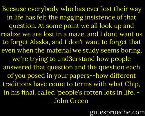 Because everybody who has ever lost their way in life has felt the nagging insistence of that question. At some point we all look up and realize we are lost in a maze, and I dont want us to forget Alaska, and I don't want to forget that even when the material we study seems boring, we're trying to und3erstand how people answered that question and the question each of you posed in your papers--how different traditions have come to terms with what Chip, in his final, called 'people's rotten lots in life. - John Green