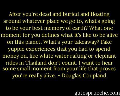 After you're dead and buried and floating around whatever place we go to, what's going to be your best memory of earth? What one moment for you defines what it's like to be alive on this planet. What's your takeaway? Fake yuppie experiences that you had to spend money on, like white water rafting or elephant rides in Thailand don't count. I want to hear some small moment from your life that proves you're really alive. - Douglas Coupland