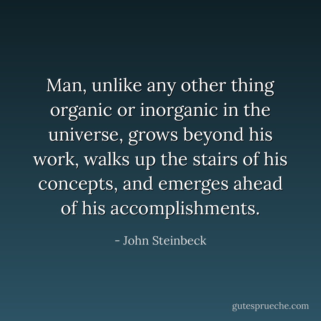 Man, unlike any other thing organic or inorganic in the universe, grows beyond his work, walks up the stairs of his concepts, and emerges ahead of his accomplishments. - John Steinbeck