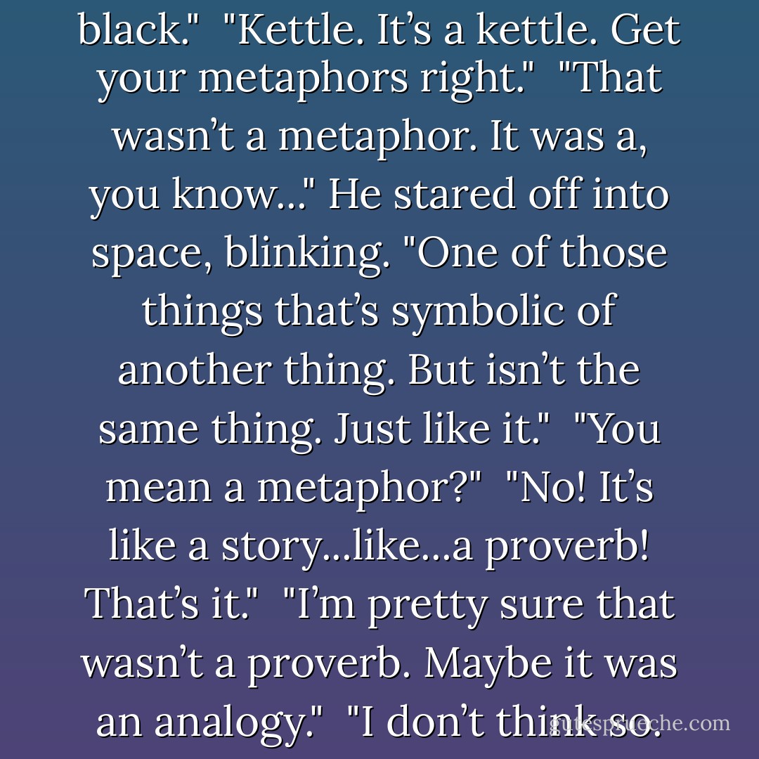 Look who's calling the cauldron black."<br /><br />"Kettle. It’s a kettle. Get your metaphors right."<br /><br />"That wasn’t a metaphor. It was a, you know..." He stared off into space, blinking. "One of those things that’s symbolic of another thing. But isn’t the same thing. Just like it."<br /><br />"You mean a metaphor?"<br /><br />"No! It’s like a story...like...a proverb! That’s it."<br /><br />"I’m pretty sure that wasn’t a proverb. Maybe it was an analogy."<br /><br />"I don’t think so. - Richelle Mead