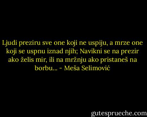 Ljudi preziru sve one koji ne uspiju, a mrze one koji se uspnu iznad njih; Navikni se na prezir ako želis mir, ili na mržnju ako pristaneš na borbu... - Meša Selimović
