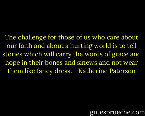 The challenge for those of us who care about our faith and about a hurting world is to tell stories which will carry the words of grace and hope in their bones and sinews and not wear them like fancy dress. - Katherine Paterson