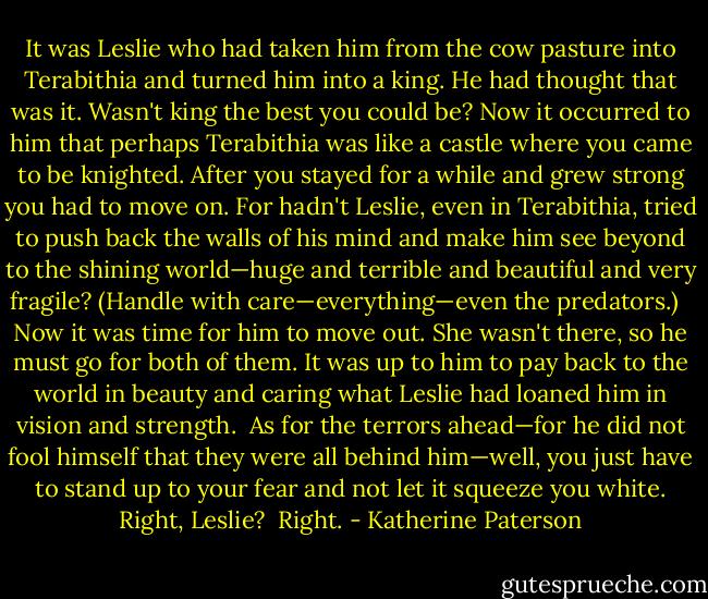 It was Leslie who had taken him from the cow pasture into Terabithia and turned him into a king. He had thought that was it. Wasn't king the best you could be? Now it occurred to him that perhaps Terabithia was like a castle where you came to be knighted. After you stayed for a while and grew strong you had to move on. For hadn't Leslie, even in Terabithia, tried to push back the walls of his mind and make him see beyond to the shining world—huge and terrible and beautiful and very fragile? (Handle with care—everything—even the predators.) <br /><br />Now it was time for him to move out. She wasn't there, so he must go for both of them. It was up to him to pay back to the world in beauty and caring what Leslie had loaned him in vision and strength.<br /><br />As for the terrors ahead—for he did not fool himself that they were all behind him—well, you just have to stand up to your fear and not let it squeeze you white. Right, Leslie?<br /><br />Right. - Katherine Paterson