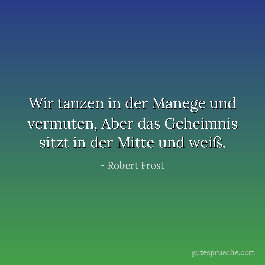Wir tanzen in der Manege und vermuten,<br />Aber das Geheimnis sitzt in der Mitte und weiß. - Robert Frost<