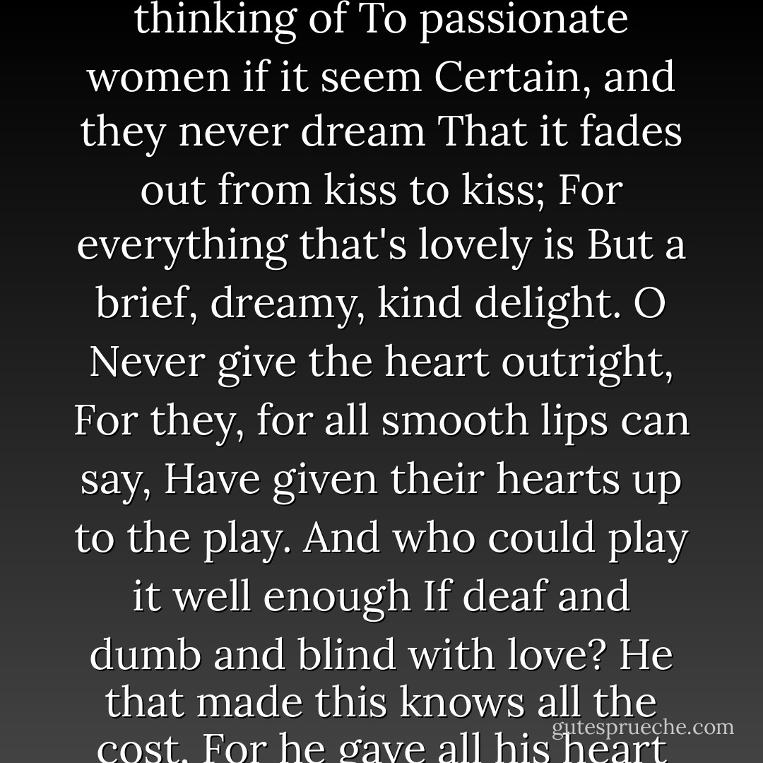 Never give all the heart, for love<br />Will hardly seem worth thinking of<br />To passionate women if it seem<br />Certain, and they never dream<br />That it fades out from kiss to kiss;<br />For everything that's lovely is<br />But a brief, dreamy, kind delight.<br />O Never give the heart outright,<br />For they, for all smooth lips can say,<br />Have given their hearts up to the play.<br />And who could play it well enough<br />If deaf and dumb and blind with love?<br />He that made this knows all the cost,<br />For he gave all his heart and lost. - W.B. Yeats