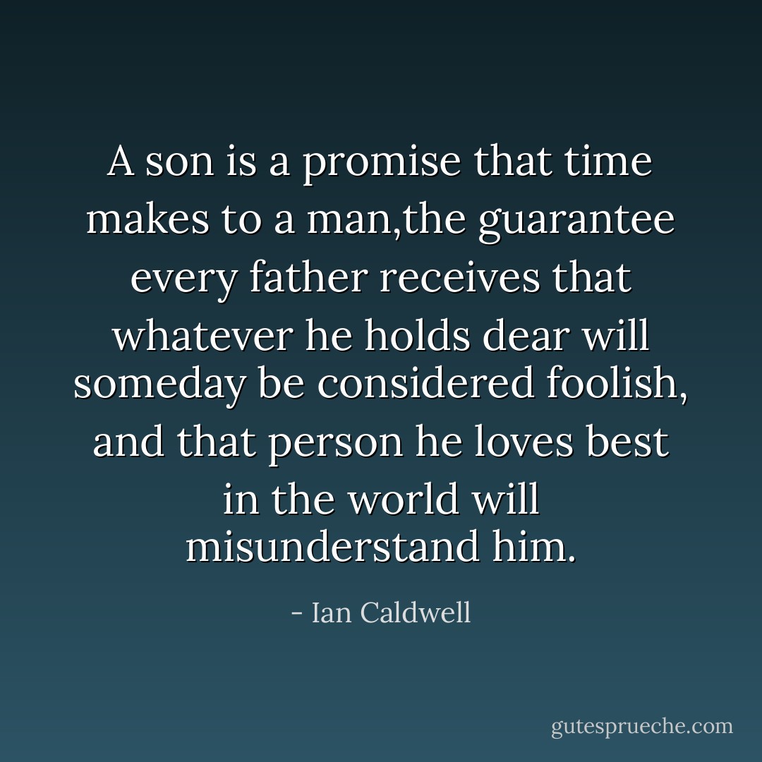 A son is a promise that time makes to a man,the guarantee every father receives that whatever he holds dear will someday be considered foolish, and that person he loves best in the world will misunderstand him. - Ian Caldwell