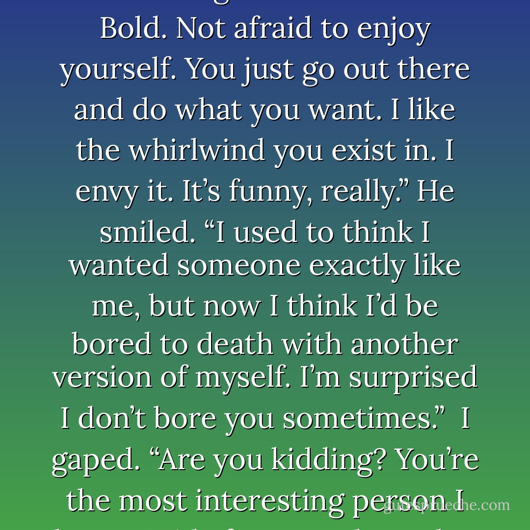 Honestly, half the reason I like you is because you’re so...I don’t know. You like life.” He looked away from my eyes, amused as his thoughts spun, considering. “You’re fearless. Bold. Not afraid to enjoy yourself. You just go out there and do what you want. I like the whirlwind you exist in. I envy it. It’s funny, really.” He smiled. “I used to think I wanted someone exactly like me, but now I think I’d be bored to death with another version of myself. I’m surprised I don’t bore you sometimes.”<br /><br />I gaped. “Are you kidding? You’re the most interesting person I know. Aside from Hugh maybe. But then, he installs breast implants and buys souls. That’s a hard combination to beat. But he’s not nearly as cute. - Richelle Mead