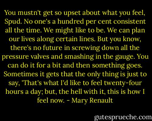 You mustn't get so upset about what you feel, Spud. No one's a hundred per cent consistent all the time. We might like to be. We can plan our lives along certain lines. But you know, there's no future in screwing down all the pressure valves and smashing in the gauge. You can do it for a bit and then something goes. Sometimes it gets that the only thing is just to say, 'That's what I'd like to feel twenty-four hours a day; but, the hell with it, this is how I feel now. - Mary Renault