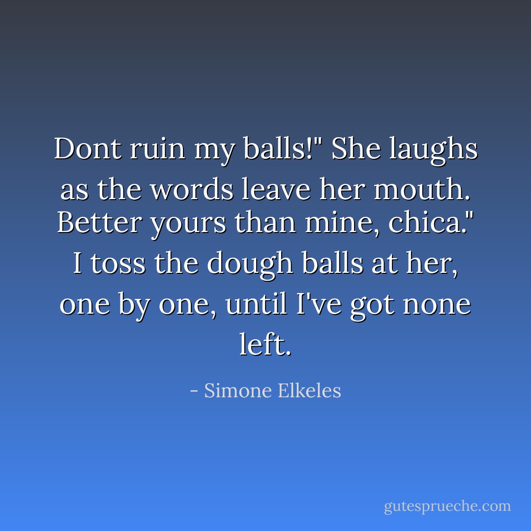 Dont ruin my balls!" She laughs as the words leave her mouth.<br />Better yours than mine, chica." I toss the dough balls at her, one by one, until I've got none left. - Simone Elkeles