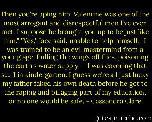Then you're aping him. Valentine was one of the most arrogant and disrespectful men I've ever met. I suppose he brought you up to be just like him."<br />"Yes," Jace said, unable to help himself, "I was trained to be an evil mastermind from a young age. Pulling the wings off flies, poisoning the earth's water supply — I was covering that stuff in kindergarten. I guess we're all just lucky my father faked his own death before he got to the raping and pillaging part of my education, or no one would be safe. - Cassandra Clare