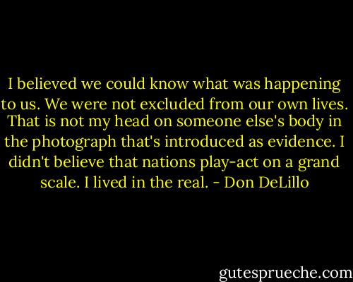 I believed we could know what was happening to us. We were not excluded from our own lives. That is not my head on someone else's body in the photograph that's introduced as evidence. I didn't believe that nations play-act on a grand scale. I lived in the real. - Don DeLillo