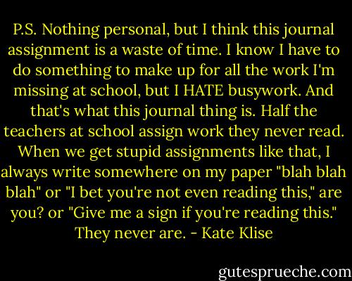 P.S. Nothing personal, but I think this journal assignment is a waste of time. I know I have to do something to make up for all the work I'm missing at school, but I HATE busywork. And that's what this journal thing is. Half the teachers at school assign work they never read. When we get stupid assignments like that, I always write somewhere on my paper "blah blah blah" or "I bet you're not even reading this," are you? or "Give me a sign if you're reading this." They never are. - Kate Klise