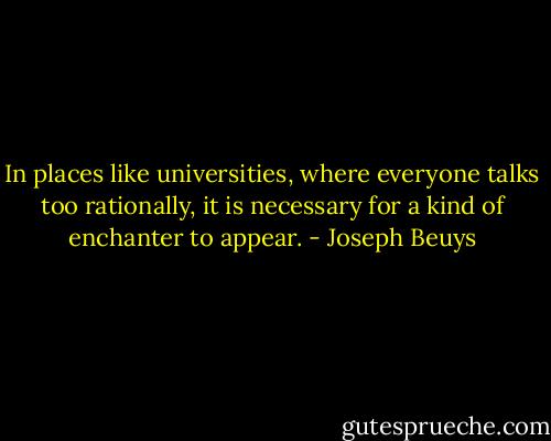 In places like universities, where everyone talks too rationally, it is necessary for a kind of enchanter to appear. - Joseph Beuys