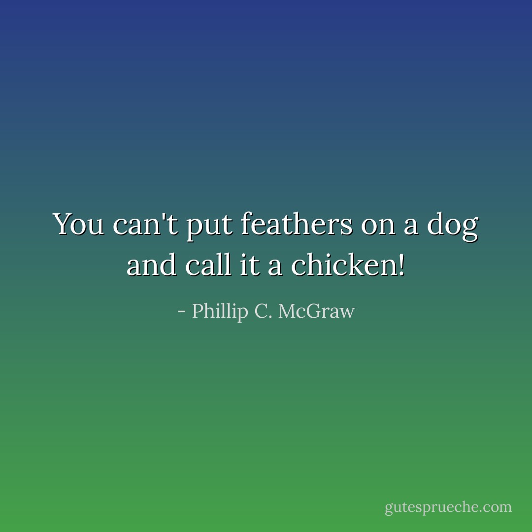 You can't put feathers on a dog and call it a chicken! - Phillip C. McGraw